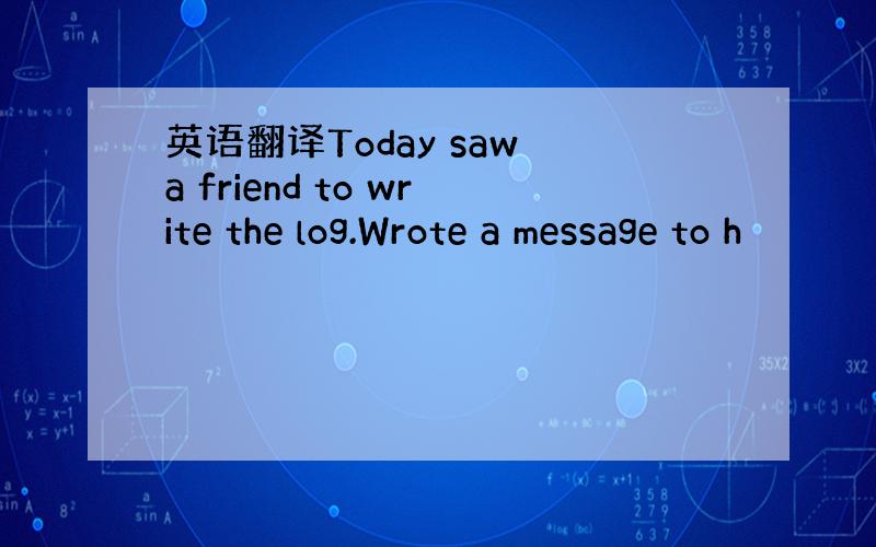 英语翻译Today saw a friend to write the log.Wrote a message to h