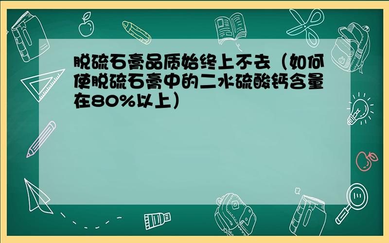 脱硫石膏品质始终上不去（如何使脱硫石膏中的二水硫酸钙含量在80%以上）