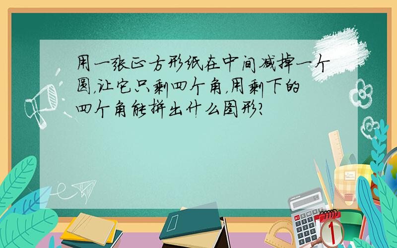 用一张正方形纸在中间减掉一个圆，让它只剩四个角，用剩下的四个角能拼出什么图形？