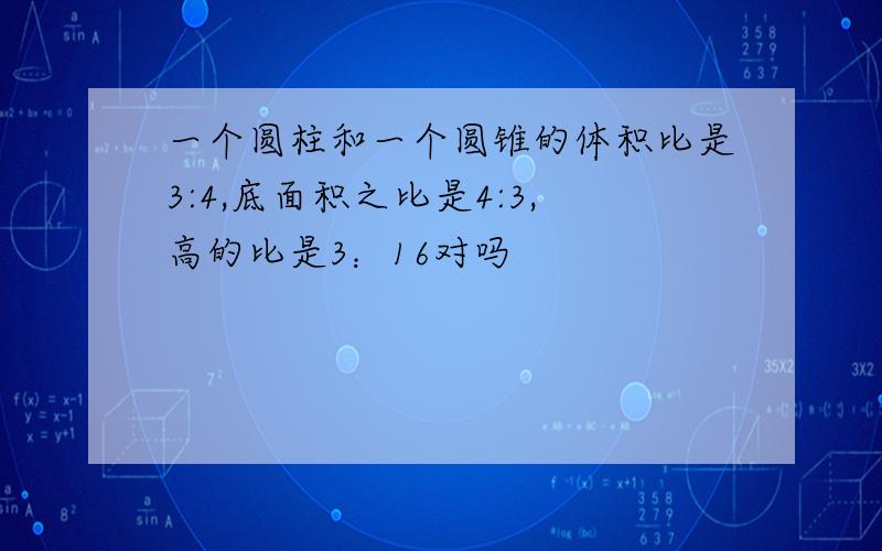 一个圆柱和一个圆锥的体积比是3:4,底面积之比是4:3,高的比是3：16对吗