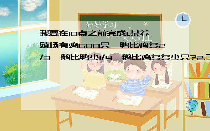 我要在10点之前完成1.某养殖场有鸡600只,鸭比鸡多2/3,鹅比鸭少1/4,鹅比鸡多多少只?2.王师傅加个一批零件,第