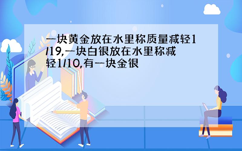 一块黄金放在水里称质量减轻1/19,一块白银放在水里称减轻1/10,有一块金银