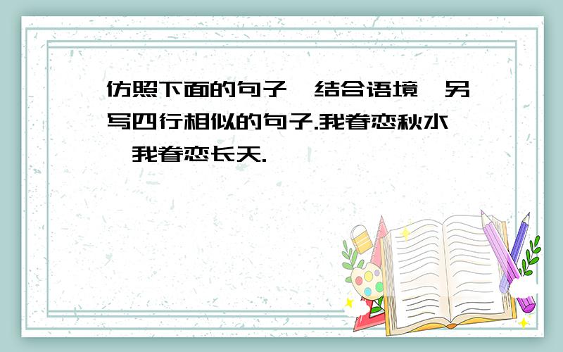 仿照下面的句子,结合语境,另写四行相似的句子.我眷恋秋水,我眷恋长天.