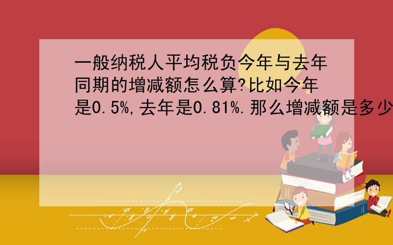 一般纳税人平均税负今年与去年同期的增减额怎么算?比如今年是0.5%,去年是0.81%.那么增减额是多少?求