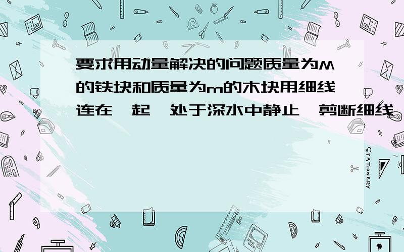 要求用动量解决的问题质量为M的铁块和质量为m的木块用细线连在一起,处于深水中静止,剪断细线,当木块上浮的速度为v时,铁块