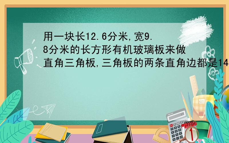 用一块长12.6分米,宽9.8分米的长方形有机玻璃板来做直角三角板,三角板的两条直角边都是14厘米.可以做多少个这样的三