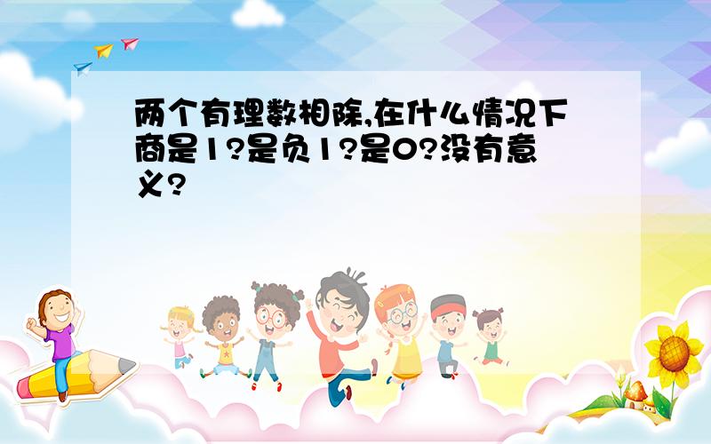 两个有理数相除,在什么情况下商是1?是负1?是0?没有意义?