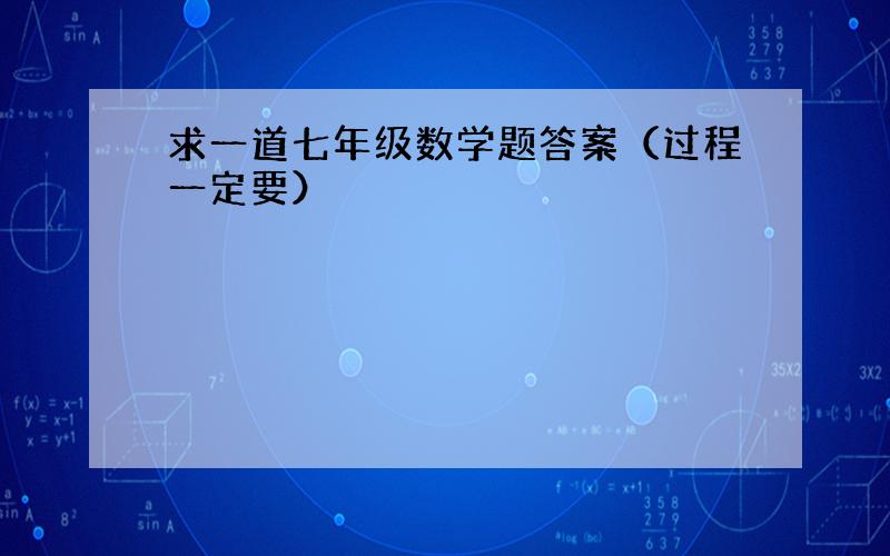 求一道七年级数学题答案（过程一定要）