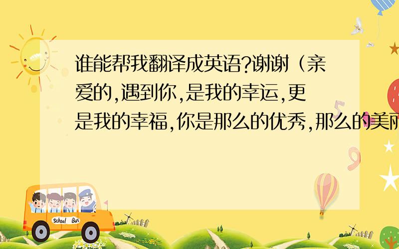 谁能帮我翻译成英语?谢谢（亲爱的,遇到你,是我的幸运,更是我的幸福,你是那么的优秀,那么的美丽,你的容颜,让鲜花黯然失色