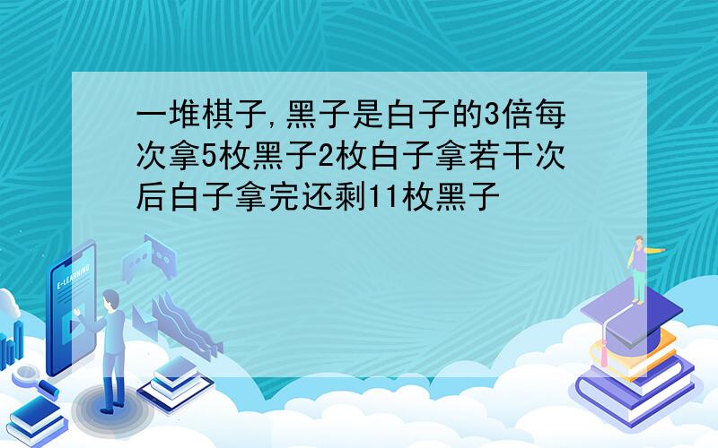 一堆棋子,黑子是白子的3倍每次拿5枚黑子2枚白子拿若干次后白子拿完还剩11枚黑子