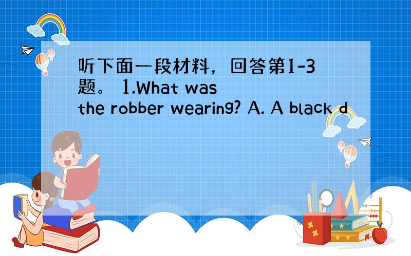 听下面一段材料，回答第1-3题。 1.What was the robber wearing? A. A black d