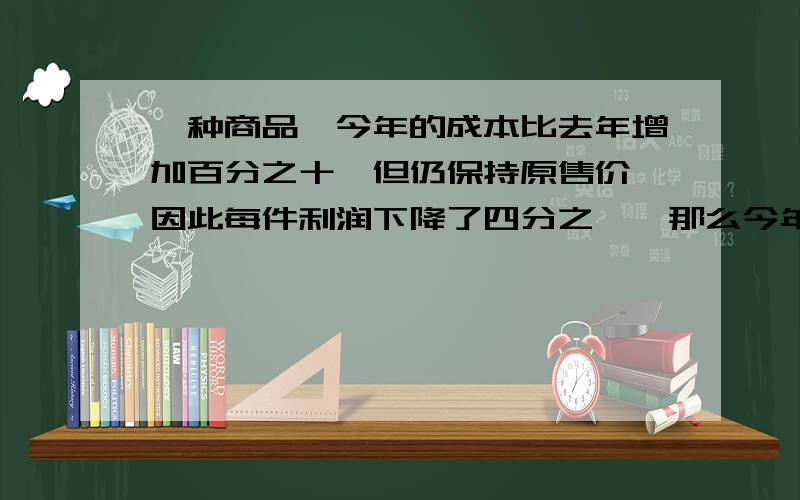 一种商品,今年的成本比去年增加百分之十,但仍保持原售价,因此每件利润下降了四分之一,那么今年这种商品的成本占售价的几分之