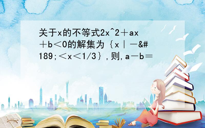 关于x的不等式2x^2＋ax＋b＜0的解集为｛x｜－½＜x＜1/3｝,则,a－b＝