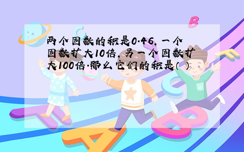 两个因数的积是0.46,一个因数扩大10倍,另一个因数扩大100倍.那么它们的积是（ ）