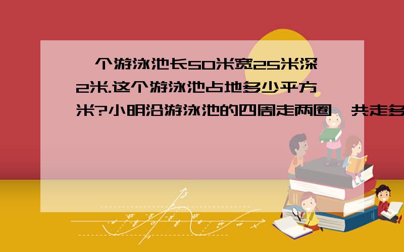 一个游泳池长50米宽25米深2米.这个游泳池占地多少平方米?小明沿游泳池的四周走两圈,共走多少米?在游泳池的四壁和底面贴