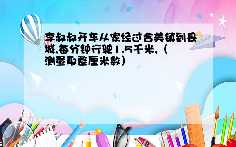 李叔叔开车从家经过合美镇到县城,每分钟行驶1.5千米,（测量取整厘米数）