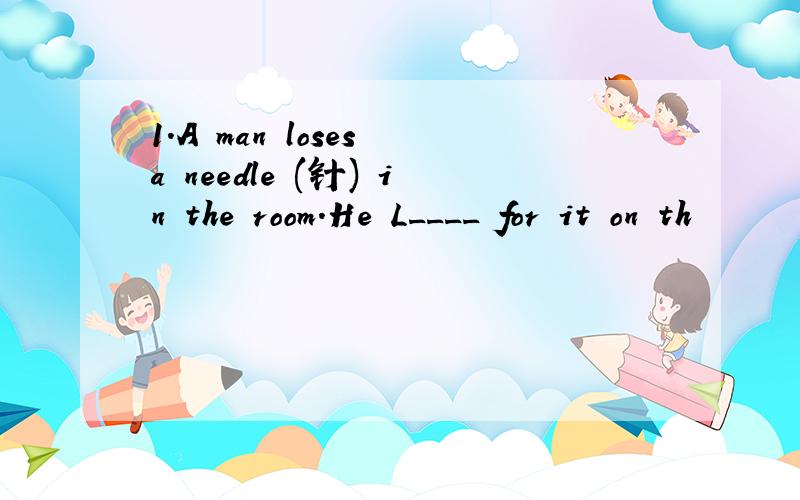 1.A man loses a needle (针) in the room.He L____ for it on th