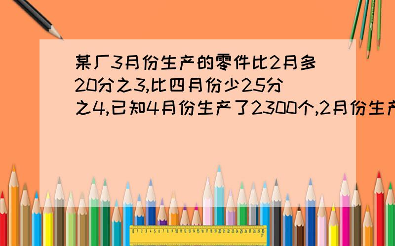 某厂3月份生产的零件比2月多20分之3,比四月份少25分之4,已知4月份生产了2300个,2月份生产了多少个零件