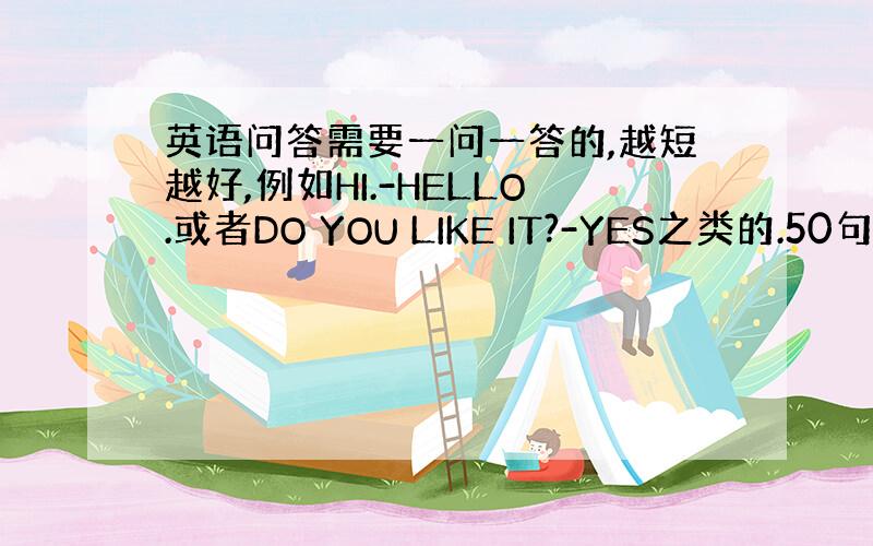 英语问答需要一问一答的,越短越好,例如HI.-HELLO.或者DO YOU LIKE IT?-YES之类的.50句左右,