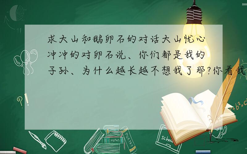 求大山和鹅卵石的对话大山忧心冲冲的对卵石说、你们都是我的子孙、为什么越长越不想我了那?你看我；峥嵘峻峭、岩石嶙峋、巍然不