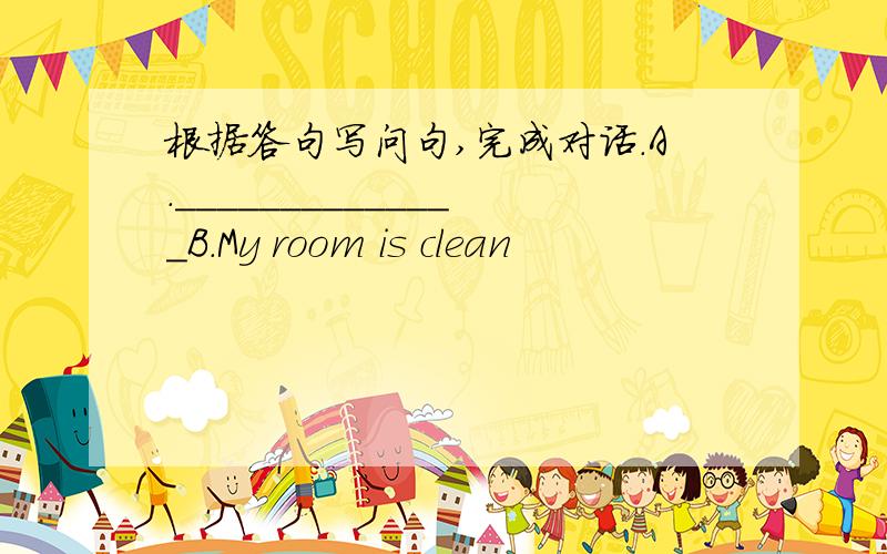 根据答句写问句,完成对话.A.______________B.My room is clean