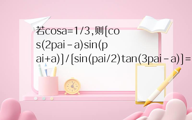 若cosa=1/3,则[cos(2pai-a)sin(pai+a)]/[sin(pai/2)tan(3pai-a)]=