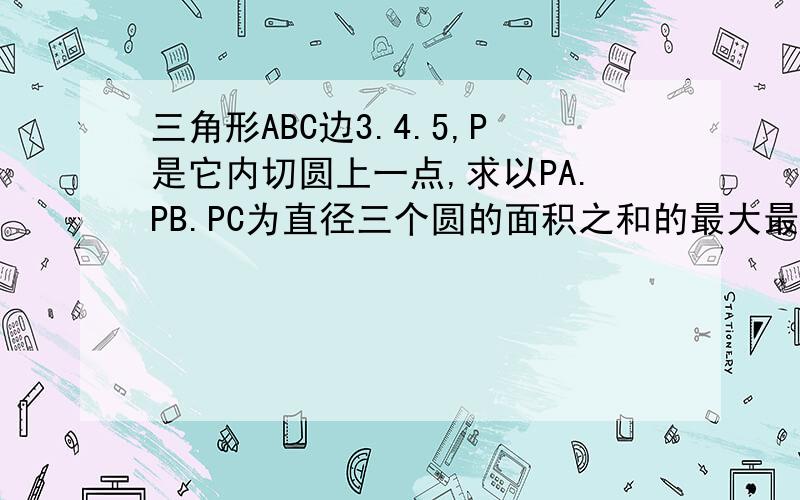 三角形ABC边3.4.5,P是它内切圆上一点,求以PA.PB.PC为直径三个圆的面积之和的最大最小值