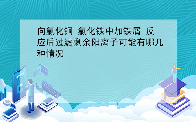 向氯化铜 氯化铁中加铁屑 反应后过滤剩余阳离子可能有哪几种情况