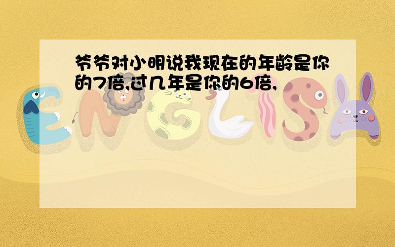 爷爷对小明说我现在的年龄是你的7倍,过几年是你的6倍,