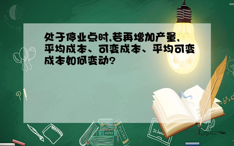 处于停业点时,若再增加产量,平均成本、可变成本、平均可变成本如何变动?