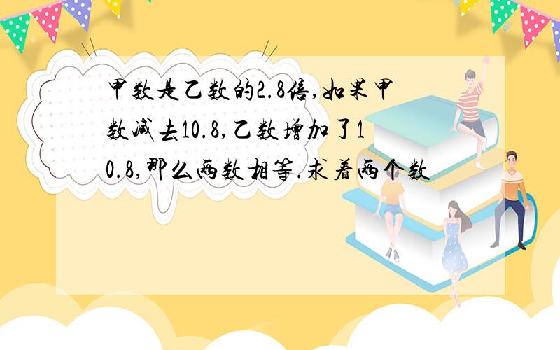 甲数是乙数的2.8倍,如果甲数减去10.8,乙数增加了10.8,那么两数相等.求着两个数