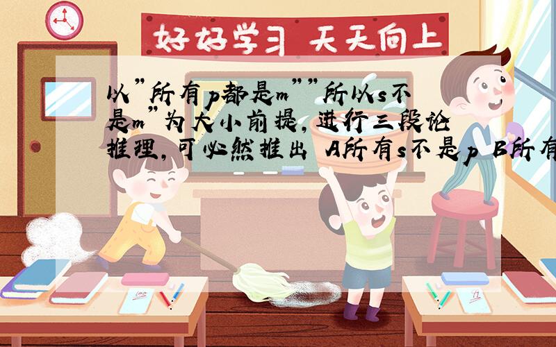 以”所有p都是m””所以s不是m”为大小前提,进行三段论推理,可必然推出 A所有s不是p B所有s是p C有的s是