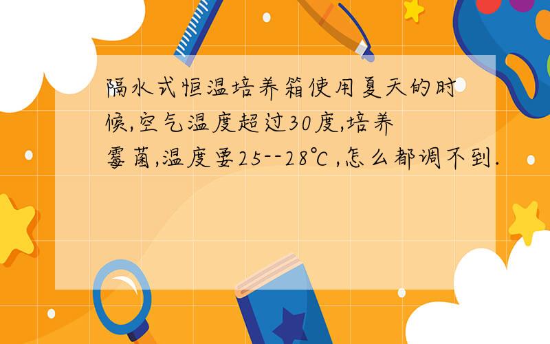 隔水式恒温培养箱使用夏天的时候,空气温度超过30度,培养霉菌,温度要25--28℃,怎么都调不到.