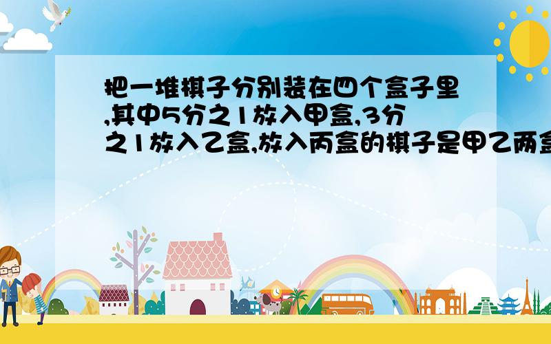 把一堆棋子分别装在四个盒子里,其中5分之1放入甲盒,3分之1放入乙盒,放入丙盒的棋子是甲乙两盒棋子总数的