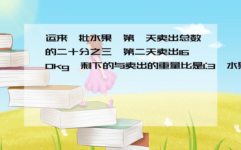 运来一批水果,第一天卖出总数的二十分之三,第二天卖出160kg,剩下的与卖出的重量比是1:3,水果共多少kg