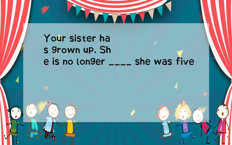 Your sister has grown up. She is no longer ____ she was five