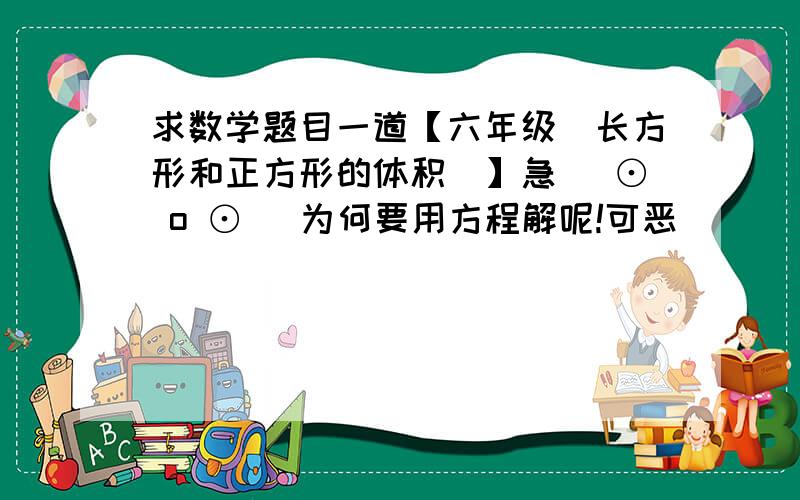 求数学题目一道【六年级（长方形和正方形的体积）】急( ⊙ o ⊙ （为何要用方程解呢!可恶）