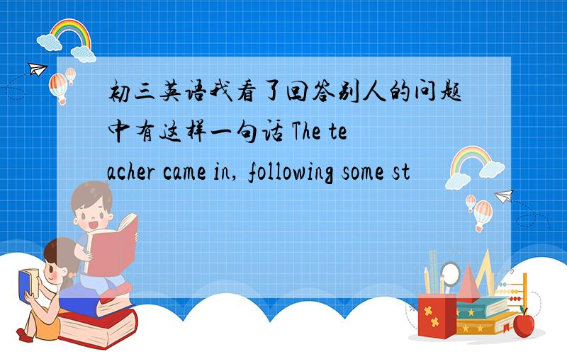 初三英语我看了回答别人的问题中有这样一句话 The teacher came in, following some st