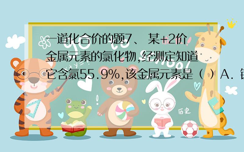 一道化合价的题7、 某+2价金属元素的氯化物,经测定知道它含氯55.9%,该金属元素是（ ）A．镁 B．钙 C．铜 D．