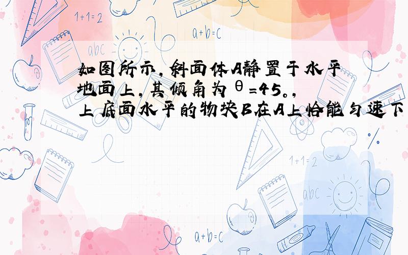 如图所示，斜面体A静置于水平地面上，其倾角为θ=45°，上底面水平的物块B在A上恰能匀速下滑.现对B施加一个沿斜面向上的