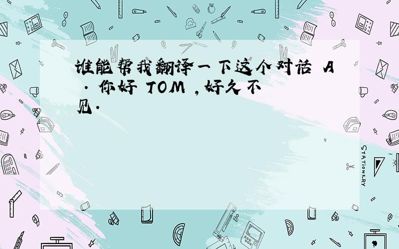 谁能帮我翻译一下这个对话 A . 你好 TOM ,好久不见.