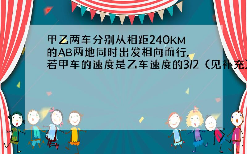 甲乙两车分别从相距240KM的AB两地同时出发相向而行,若甲车的速度是乙车速度的3/2（见补充）