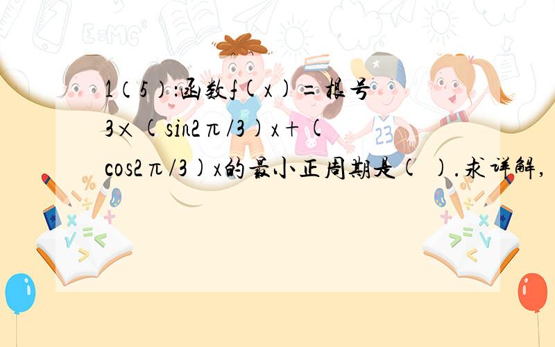 1（5）：函数f(x)=根号3×(sin2π/3)x+(cos2π/3)x的最小正周期是( ).求详解,