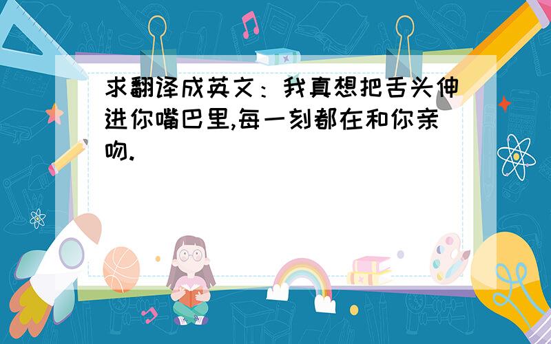 求翻译成英文：我真想把舌头伸进你嘴巴里,每一刻都在和你亲吻.