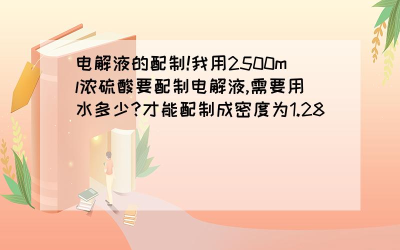 电解液的配制!我用2500ml浓硫酸要配制电解液,需要用水多少?才能配制成密度为1.28