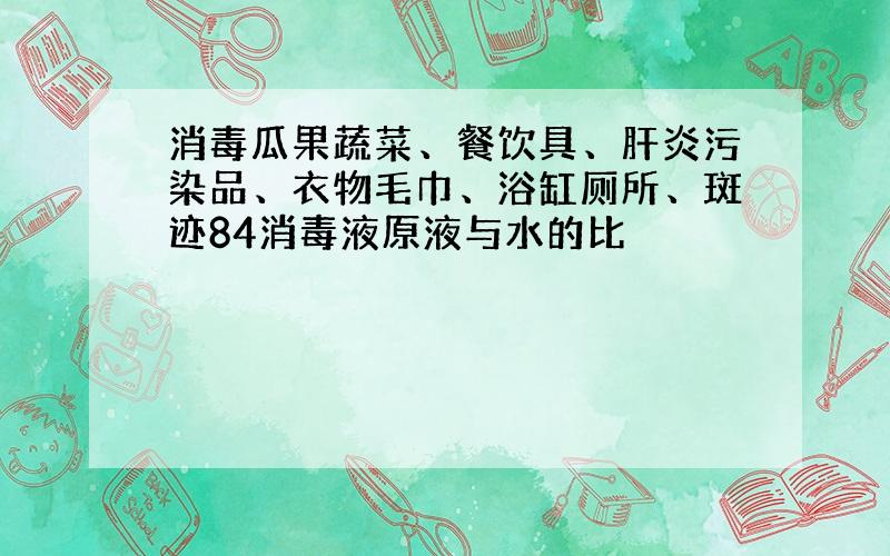 消毒瓜果蔬菜、餐饮具、肝炎污染品、衣物毛巾、浴缸厕所、斑迹84消毒液原液与水的比