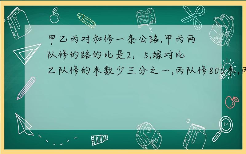 甲乙丙对和修一条公路,甲丙两队修的路的比是2：5,嫁对比乙队修的米数少三分之一,丙队修800米,丙队比乙队多修多少米?