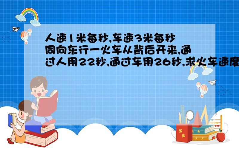 人速1米每秒,车速3米每秒 同向东行一火车从背后开来,通过人用22秒,通过车用26秒,求火车速度及车身.