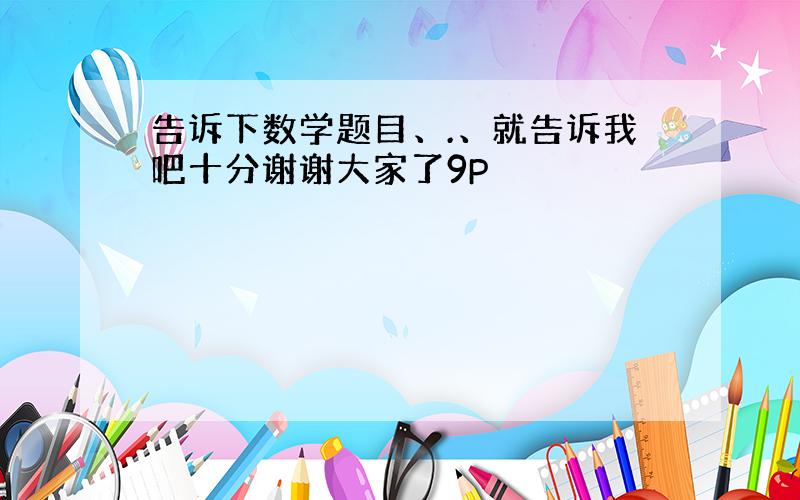 告诉下数学题目、.、就告诉我吧十分谢谢大家了9P