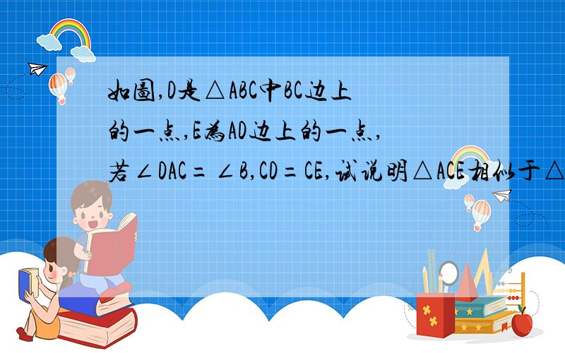 如图,D是△ABC中BC边上的一点,E为AD边上的一点,若∠DAC=∠B,CD=CE,试说明△ACE相似于△BAD